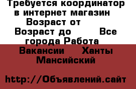 Требуется координатор в интернет-магазин › Возраст от ­ 20 › Возраст до ­ 40 - Все города Работа » Вакансии   . Ханты-Мансийский